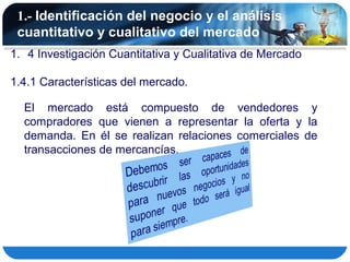 1.- Identificación del negocio y el análisis
 cuantitativo y cualitativo del mercado
1. 4 Investigación Cuantitativa y Cualitativa de Mercado

1.4.1 Características del mercado.

  El mercado está compuesto de vendedores y
  compradores que vienen a representar la oferta y la
  demanda. En él se realizan relaciones comerciales de
  transacciones de mercancías.
 