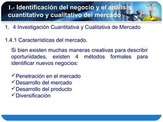 1.- Identificación del negocio y el análisis
 cuantitativo y cualitativo del mercado
1. 4 Investigación Cuantitativa y Cualitativa de Mercado

1.4.1 Características del mercado.
  Si bien existen muchas maneras creativas para describir
  oportunidades, existen 4 métodos formales para
  identificar nuevos negocios:

  Penetración en el mercado
  Desarrollo del mercado
  Desarrollo del producto
  Diversificación
 