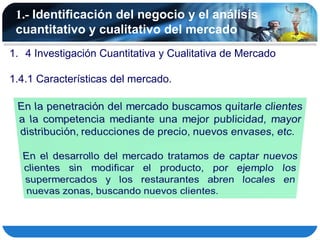1.- Identificación del negocio y el análisis
 cuantitativo y cualitativo del mercado
1. 4 Investigación Cuantitativa y Cualitativa de Mercado

1.4.1 Características del mercado.
 