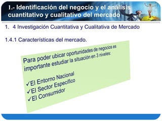 1.- Identificación del negocio y el análisis
 cuantitativo y cualitativo del mercado
1. 4 Investigación Cuantitativa y Cualitativa de Mercado

1.4.1 Características del mercado.
 