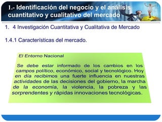 1.- Identificación del negocio y el análisis
 cuantitativo y cualitativo del mercado
1. 4 Investigación Cuantitativa y Cualitativa de Mercado

1.4.1 Características del mercado.
 