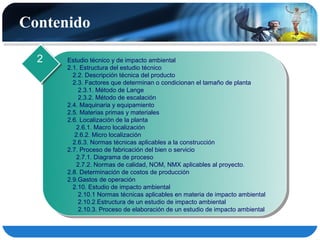 Contenido

  2   Estudio técnico y de impacto ambiental
      2.1. Estructura del estudio técnico
        2.2. Descripción técnica del producto
        2.3. Factores que determinan o condicionan el tamaño de planta
           2.3.1. Método de Lange
           2.3.2. Método de escalación
      2.4. Maquinaria y equipamiento
      2.5. Materias primas y materiales
      2.6. Localización de la planta
          2.6.1. Macro localización
         2.6.2. Micro localización
        2.6.3. Normas técnicas aplicables a la construcción
      2.7. Proceso de fabricación del bien o servicio
          2.7.1. Diagrama de proceso
          2.7.2. Normas de calidad, NOM, NMX aplicables al proyecto.
      2.8. Determinación de costos de producción
      2.9.Gastos de operación
        2.10. Estudio de impacto ambiental
           2.10.1 Normas técnicas aplicables en materia de impacto ambiental
           2.10.2.Estructura de un estudio de impacto ambiental
           2.10.3. Proceso de elaboración de un estudio de impacto ambiental
 
