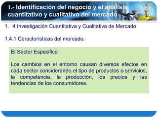 1.- Identificación del negocio y el análisis
 cuantitativo y cualitativo del mercado
1. 4 Investigación Cuantitativa y Cualitativa de Mercado

1.4.1 Características del mercado.

  El Sector Especifico

  Los cambios en el entorno causan diversos efectos en
  cada sector considerando el tipo de productos o servicios,
  la competencia, la producción, los precios y las
  tendencias de los consumidores.
 