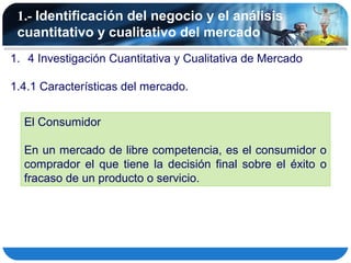 1.- Identificación del negocio y el análisis
 cuantitativo y cualitativo del mercado
1. 4 Investigación Cuantitativa y Cualitativa de Mercado

1.4.1 Características del mercado.


  El Consumidor

  En un mercado de libre competencia, es el consumidor o
  comprador el que tiene la decisión final sobre el éxito o
  fracaso de un producto o servicio.
 