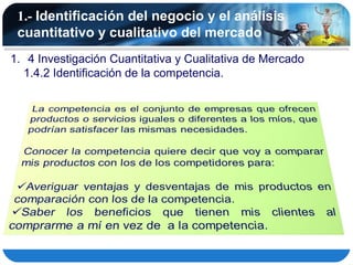 1.- Identificación del negocio y el análisis
 cuantitativo y cualitativo del mercado
1. 4 Investigación Cuantitativa y Cualitativa de Mercado
  1.4.2 Identificación de la competencia.
 
