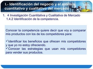 1.- Identificación del negocio y el análisis
 cuantitativo y cualitativo del mercado
1. 4 Investigación Cuantitativa y Cualitativa de Mercado
  1.4.2 Identificación de la competencia.


  Conocer la competencia quiere decir que voy a comparar
  mis productos con los de los competidores para:

  Identificar los beneficios que ofrecen mis competidores
  y que yo no estoy ofreciendo.
  Conocer las estrategias que usan mis competidores
  para vender sus productos.
 