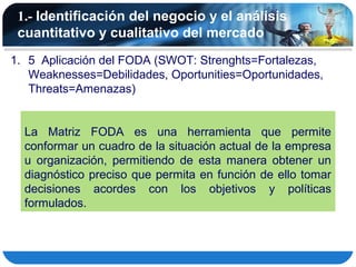 1.- Identificación del negocio y el análisis
 cuantitativo y cualitativo del mercado
1. 5 Aplicación del FODA (SWOT: Strenghts=Fortalezas,
   Weaknesses=Debilidades, Oportunities=Oportunidades,
   Threats=Amenazas)


  La Matriz FODA es una herramienta que permite
  conformar un cuadro de la situación actual de la empresa
  u organización, permitiendo de esta manera obtener un
  diagnóstico preciso que permita en función de ello tomar
  decisiones acordes con los objetivos y políticas
  formulados.
 