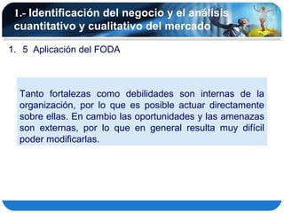 1.- Identificación del negocio y el análisis
 cuantitativo y cualitativo del mercado

1. 5 Aplicación del FODA



  Tanto fortalezas como debilidades son internas de la
  organización, por lo que es posible actuar directamente
  sobre ellas. En cambio las oportunidades y las amenazas
  son externas, por lo que en general resulta muy difícil
  poder modificarlas.
 