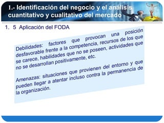 1.- Identificación del negocio y el análisis
 cuantitativo y cualitativo del mercado
1. 5 Aplicación del FODA
 