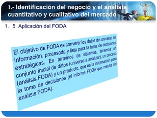 1.- Identificación del negocio y el análisis
 cuantitativo y cualitativo del mercado
1. 5 Aplicación del FODA
 