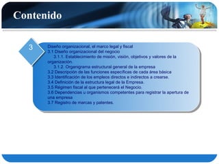 Contenido

  3   Diseño organizacional, el marco legal y fiscal
      3.1 Diseño organizacional del negocio
         3.1.1. Establecimiento de misión, visión, objetivos y valores de la
      organización.
         3.1.2. Organigrama estructural general de la empresa
      3.2 Descripción de las funciones específicas de cada área básica
      3.3 Identificación de los empleos directos e indirectos a crearse.
      3.4 Definición de la estructura legal de la Empresa.
      3.5 Régimen fiscal al que pertenecerá el Negocio.
      3.6 Dependencias u organismos competentes para registrar la apertura de
      una empresa
      3.7 Registro de marcas y patentes.
 
