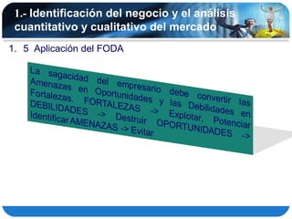 1.- Identificación del negocio y el análisis
 cuantitativo y cualitativo del mercado
1. 5 Aplicación del FODA
 