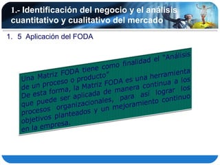 1.- Identificación del negocio y el análisis
 cuantitativo y cualitativo del mercado
1. 5 Aplicación del FODA
 