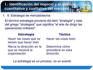 1.- Identificación del negocio y el análisis
 cuantitativo y cualitativo del mercado
1. 6 Estrategia de mercadotecnia
 El término estrategia proviene del latín "strategĭa" y este
 del griego "strategeia" que significa "el arte de dirigir las
 operaciones militares".
           Estrategia                      Táctica
   Hacer las cosas que se        Hacer las cosas bien
   tienen que hacer bien
   Marca la dirección en la      Determina cómo
   que se moverá la              procederá en esta
   organización                  dirección

       La estrategia es un proceso, no un evento
 