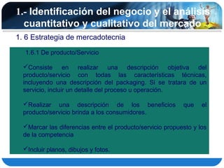1.- Identificación del negocio y el análisis
  cuantitativo y cualitativo del mercado
1. 6 Estrategia de mercadotecnia
  1.6.1 De producto/Servicio

  Consiste en realizar una descripción objetiva del
  producto/servicio con todas las características técnicas,
  incluyendo una descripción del packaging. Si se tratara de un
  servicio, incluir un detalle del proceso u operación.

  Realizar una descripción de los beneficios              que    el
  producto/servicio brinda a los consumidores.

  Marcar las diferencias entre el producto/servicio propuesto y los
  de la competencia

  Incluir planos, dibujos y fotos.
 