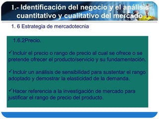 1.- Identificación del negocio y el análisis
   cuantitativo y cualitativo del mercado
 1. 6 Estrategia de mercadotecnia

  1.6.2Precio.

Incluir el precio o rango de precio al cual se ofrece o se
pretende ofrecer el producto/servicio y su fundamentación.

Incluir un análisis de sensibilidad para sustentar el rango
adoptado y demostrar la elasticidad de la demanda.

Hacer referencia a la investigación de mercado para
justificar el rango de precio del producto.
 