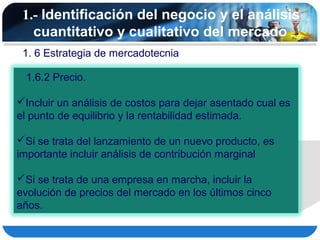 1.- Identificación del negocio y el análisis
   cuantitativo y cualitativo del mercado
 1. 6 Estrategia de mercadotecnia

 1.6.2 Precio.

Incluir un análisis de costos para dejar asentado cual es
el punto de equilibrio y la rentabilidad estimada.

Si se trata del lanzamiento de un nuevo producto, es
importante incluir análisis de contribución marginal

Si se trata de una empresa en marcha, incluir la
evolución de precios del mercado en los últimos cinco
años.
 