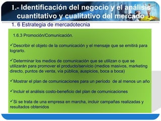 1.- Identificación del negocio y el análisis
  cuantitativo y cualitativo del mercado
1. 6 Estrategia de mercadotecnia
 1.6.3 Promoción/Comunicación.

Describir el objeto de la comunicación y el mensaje que se emitirá para
lograrlo.

Determinar los medios de comunicación que se utilizan o que se
utilizarán para promover el producto/servicio (medios masivos, marketing
directo, puntos de venta, vía pública, auspicios, boca a boca)

Mostrar el plan de comunicaciones para un período de al menos un año

Incluir el análisis costo-beneficio del plan de comunicaciones

Si se trata de una empresa en marcha, incluir campañas realizadas y
resultados obtenidos
 