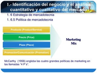 1.- Identificación del negocio y el análisis
   cuantitativo y cualitativo del mercado
 1. 6 Estrategia de mercadotecnia
 1. 6.5 Política de mercadotecnia


    Producto (Product/Service)


           Precio (Price)
                                                Marketing
           Plaza (Place)
                                                  Mix

Promoción/Comunicación (Promotion)


McCarthy (1958) engloba las cuatro grandes políticas de marketing en
las llamadas “4 P´s”.
 