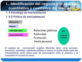 1.- Identificación del negocio y el análisis
  cuantitativo y cualitativo del mercado
1. 6 Estrategia de mercadotecnia
1. 6.5 Política de mercadotecnia




El aspecto de      comunicación engloba diferentes tipos: venta personal,
promoción, publicidad, relaciones públicas e incluso se puede añadir parte del
merchandising, como último paso de comunicación entre el producto y el
comprador en el punto de venta.
 