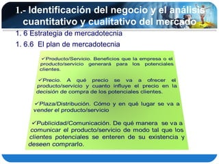 1.- Identificación del negocio y el análisis
  cuantitativo y cualitativo del mercado
1. 6 Estrategia de mercadotecnia
1. 6.6 El plan de mercadotecnia
 