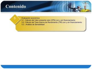 Contenido

   5   Evaluación económica
       5.1. Cálculo del Valor presente neto (VPN) con y sin financiamiento
       5.2. Cálculo del Tasa Interna de Rendimiento (TIR) con y sin financiamiento
       5.3. .Análisis de Sensibilidad
 