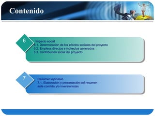 Contenido


   6    Impacto social
       6.1. Determinación de los efectos sociales del proyecto
       6.2. Empleos directos e indirectos generados
       6.3. Contribución social del proyecto




   7     Resumen ejecutivo
         7.1. Elaboración y presentación del resumen
         ante comités y/o inversionistas
 