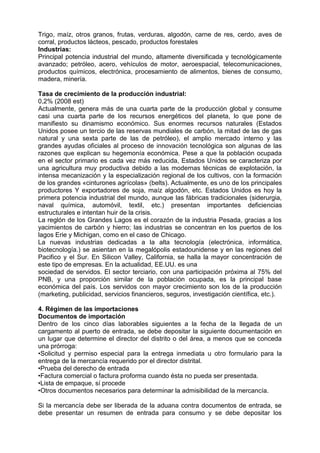 Trigo, maíz, otros granos, frutas, verduras, algodón, carne de res, cerdo, aves de
corral, productos lácteos, pescado, productos forestales
Industrias:
Principal potencia industrial del mundo, altamente diversificada y tecnológicamente
avanzado; petróleo, acero, vehículos de motor, aeroespacial, telecomunicaciones,
productos químicos, electrónica, procesamiento de alimentos, bienes de consumo,
madera, minería.
Tasa de crecimiento de la producción industrial:
0,2% (2008 est)
Actualmente, genera más de una cuarta parte de la producción global y consume
casi una cuarta parte de los recursos energéticos del planeta, lo que pone de
manifiesto su dinamismo económico. Sus enormes recursos naturales (Estados
Unidos posee un tercio de las reservas mundiales de carbón, la mitad de las de gas
natural y una sexta parte de las de petróleo), el amplio mercado interno y las
grandes ayudas oficiales al proceso de innovación tecnológica son algunas de las
razones que explican su hegemonía económica. Pese a que la población ocupada
en el sector primario es cada vez más reducida, Estados Unidos se caracteriza por
una agricultura muy productiva debido a las modernas técnicas de explotación, la
intensa mecanización y la especialización regional de los cultivos, con la formación
de los grandes «cinturones agrícolas» (belts). Actualmente, es uno de los principales
productores Y exportadores de soja, maíz algodón, etc. Estados Unidos es hoy la
primera potencia industrial del mundo, aunque las fábricas tradicionales (siderurgia,
naval química, automóvil, textil, etc.) presentan importantes deficiencias
estructurales e intentan huir de la crisis.
La reglón de los Grandes Lagos es el corazón de la industria Pesada, gracias a los
yacimientos de carbón y hierro; las industrias se concentran en los puertos de los
lagos Erie y Michigan, como en el caso de Chicago.
La nuevas industrias dedicadas a la alta tecnología (electrónica, informática,
biotecnología.) se asientan en la megalópolis estadounidense y en las regiones del
Pacifico y el Sur. En Silicon Valley, California, se halla la mayor concentración de
este tipo de empresas. En la actualidad, EE.UU. es una
sociedad de servidos. El sector terciario, con una participación próxima al 75% del
PNB, y una proporción similar de la población ocupada, es la principal base
económica del país. Los servidos con mayor crecimiento son los de la producción
(marketing, publicidad, servicios financieros, seguros, investigación científica, etc.).
4. Régimen de las importaciones
Documentos de importación
Dentro de los cinco días laborables siguientes a la fecha de la llegada de un
cargamento al puerto de entrada, se debe depositar la siguiente documentación en
un lugar que determine el director del distrito o del área, a menos que se conceda
una prórroga:
•Solicitud y permiso especial para la entrega inmediata u otro formulario para la
entrega de la mercancía requerido por el director distrital.
•Prueba del derecho de entrada
•Factura comercial o factura proforma cuando ésta no pueda ser presentada.
•Lista de empaque, sí procede
•Otros documentos necesarios para determinar la admisibilidad de la mercancía.
Si la mercancía debe ser liberada de la aduana contra documentos de entrada, se
debe presentar un resumen de entrada para consumo y se debe depositar los
 