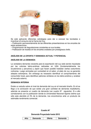 Se está aplicando diferentes estrategias para dar a conocer las bondades e
incentivar el consumo de la Carne de Cuy:
– Publicación permanentemente de las diferentes presentaciones en los encartes de
estos autoservicios.
– Programación de degustaciones constantes en sus locales.
– Publicación de recetas en los encartes avalados por prestigiosos chefs.
ANÁLISIS DE LA OFERTA Y DEMANDA ACTUAL Y POTENCIAL
ANÁLISIS DE LA DEMANDA
La verdadera demanda creciente para la exportación del cuy está siendo impulsada
por las colonias latino-andinas radicadas en USA (fundamentalmente los
ecuatorianos y peruanos) y Japón que hacen posible trasladar ciertas costumbres
culinarias. Luego animadas por curiosidad en el sabor, el plato de cuy va ganando
adeptos extranjeros. Sin embargo es necesario identificar el comportamiento del
consumidor local, para identificar patrones similares en los latino-andinos y analizar
el mercado externo.
DEMANDA INTERNA
Existe un estudio sobre el nivel de demanda del cuy en el mercado limeño. En él se
llega a la conclusión de que existe una gran cantidad de demanda insatisfecha,
además se presenta un cuadro de demanda (ver cuadro N° siguiente). Si a ello
corroboramos con la publicación donde la Universidad Nacional Agraria estima que
sólo esta atendido el 3% de la demanda, nos encontramos ante un producto de
estimable rendimiento comercial.
Cuadro N°
Demanda Proyectada hasta 2012
Año Demanda Oferta Demanda
 