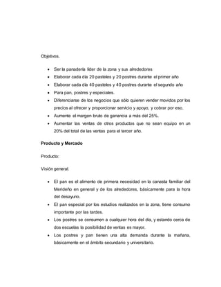 Objetivos.
 Ser la panadería líder de la zona y sus alrededores
 Elaborar cada día 20 pasteles y 20 postres durante el primer año
 Elaborar cada día 40 pasteles y 40 postres durante el segundo año
 Para pan, postres y especiales.
 Diferenciarse de los negocios que sólo quieren vender movidos por los
precios al ofrecer y proporcionar servicio y apoyo, y cobrar por eso.
 Aumente el margen bruto de ganancia a más del 25%.
 Aumentar las ventas de otros productos que no sean equipo en un
20% del total de las ventas para el tercer año.
Producto y Mercado
Producto:
Visión general.
 El pan es el alimento de primera necesidad en la canasta familiar del
Merideño en general y de los alrededores, básicamente para la hora
del desayuno.
 El pan especial por los estudios realizados en la zona, tiene consumo
importante por las tardes.
 Los postres se consumen a cualquier hora del día, y estando cerca de
dos escuelas la posibilidad de ventas es mayor.
 Los postres y pan tienen una alta demanda durante la mañana,
básicamente en el ámbito secundario y universitario.
 