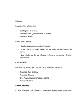 El cliente.
Los potenciales clientes son:
 Los hogares de la zona.
 Los estudiantes y universitarios de la zona
 Las amas de casa
El Mercado Potencial.
 Las familias de la zona de las Americas.
 Los consumidores de los alrededores que pasan por la Av. Camino al
centro.
 Los estudiantes de los colegios de la zona, ministerios y locales
comerciales
Competitividad
Competencia. (Describir la competencia en relación al mercado).
 Panadería San Cristobal
 Panadería Pionono
 Dos Panaderías Artesanales de la zona
 Cafetería El Olivo.
Plan de Marketing
F.O.D.A. (Describe tus Fortalezas, Oportunidades, Debilidades y Amenazas).
 