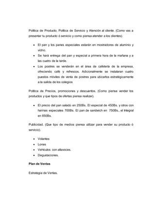 Política de Producto, Política de Servicio y Atención al cliente. (Como vas a
presentar tu producto ó servicio y como piensa atender a los clientes).
 El pan y los panes especiales estarán en mostradores de aluminio y
vidrio.
 Se hará entrega del pan y especial a primera hora de la mañana y a
las cuatro de la tarde.
 Los postres se venderán en el área de cafetería de la empresa,
ofreciendo café y refrescos. Adicionalmente se instalaran cuatro
puestos móviles de venta de postres para ubicarlos estratégicamente
a la salida de los colegios
Política de Precios, promociones y descuentos. (Como piensa vender los
productos y que tipos de ofertas piensa realizar).
 El precio del pan salado en 250Bs. El especial de 450Bs. y otros con
harinas especiales 700Bs. El pan de sandwich en 750Bs., el Integral
en 850Bs.
Publicidad. (Que tipo de medios piensa utilizar para vender su producto ó
servicio).
 Volantes
 Lonas
 Vehículos con altavoces.
 Degustaciones.
Plan de Ventas
Estrategia de Ventas.
 