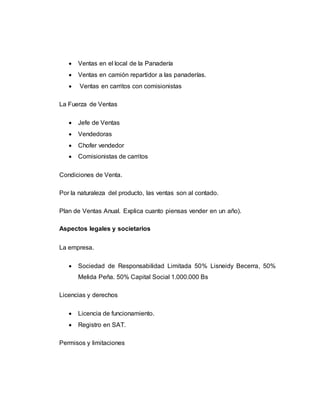  Ventas en el local de la Panadería
 Ventas en camión repartidor a las panaderías.
 Ventas en carritos con comisionistas
La Fuerza de Ventas
 Jefe de Ventas
 Vendedoras
 Chofer vendedor
 Comisionistas de carritos
Condiciones de Venta.
Por la naturaleza del producto, las ventas son al contado.
Plan de Ventas Anual. Explica cuanto piensas vender en un año).
Aspectos legales y societarios
La empresa.
 Sociedad de Responsabilidad Limitada 50% Lisneidy Becerra, 50%
Melida Peña. 50% Capital Social 1.000.000 Bs
Licencias y derechos
 Licencia de funcionamiento.
 Registro en SAT.
Permisos y limitaciones
 