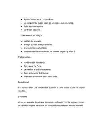  Aparición de nuevos competidores
 La competencia puede bajar los precios de sus productos.
 Falta de materia prima
 Conflictos sociales.
Contrarrestar los riesgos.
 calidad del producto
 entrega puntual a las panaderías
 promociones en el vendaje
 promociones los miércoles en los postres pagas 4 y llevas 5
Puntos fuertes.
 Personal con experiencia
 Tecnología de Punta
 Orientados al Servicio al cliente
 Buen sistema de distribución
 Novedoso sistema de venta ambulante.
Rentabilidad.
Se espera tener una rentabilidad superior al 30% anual. Sobre el capital
invertido.
Seguridad
Al ser un producto de primera necesidad, elaborado con las mejores normas
de calidad e higiene harán que los consumidores prefieran nuestro producto
 