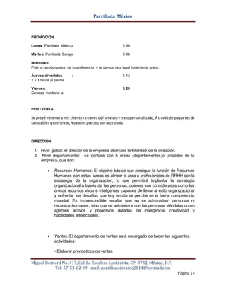 Parrillada México
Miguel Bernard No. 417, Col. La Escalera Lindavista, CP: 0732, México, D.F.
Tel: 57-52-62-99 mail: parrilladamexico2014@hotmail.com
Página 14
PROMOCION
Lunes: Parrillada México $ 90
Martes: Parrillada Sarape $ 80
Miércoles:
Pide la hamburguesa de tu preferencia y te damos otra igual totalmente gratis.
Jueves divertidos : $ 13
2 x 1 tacos al pastor
Viernes: $ 20
Cerveza mediana a
POSTVENTA
Se prevé reteneramis clientesatravésdel servicioytratopersonalizado, A travésde paquetesde
saludablesynutritivos, Nuestrospreciossonaccesibles
DIRECCION
1. Nivel global: el director de la empresa abarcara la totalidad de la dirección.
2. Nivel departamental: se contara con 5 áreas (departamentos)o unidades de la
empresa, que son:
 Recursos Humanos: El objetivo básico que persigue la función de Recursos
Humanos con estas tareas es alinear el área o profesionales de RRHH con la
estrategia de la organización, lo que permitirá implantar la estrategia
organizacional a través de las personas, quienes son consideradas como los
únicos recursos vivos e inteligentes capaces de llevar al éxito organizacional
y enfrentar los desafíos que hoy en día se percibe en la fuerte competencia
mundial. Es imprescindible resaltar que no se administran personas ni
recursos humanos, sino que se administra con las personas viéndolas como
agentes activos y proactivos dotados de inteligencia, creatividad y
habilidades intelectuales.
 Ventas: El departamento de ventas está encargado de hacer las siguientes
actividades:
• Elaborar pronósticos de ventas
 