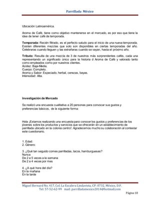 Parrillada México
Miguel Bernard No. 417, Col. La Escalera Lindavista, CP: 0732, México, D.F.
Tel: 57-52-62-99 mail: parrilladamexico2014@hotmail.com
Página 18
Ubicación Latinoamérica.
Aroma de Café, tiene como objetivo mantenerse en el mercado, es por eso que tiene la
idea de tener café de temporada.
Temporada: Recién filtrado, es el perfecto saludo para el inicio de una nueva temporada.
Existen diferentes mezclas que solo son disponibles en ciertas temporadas del año.
Celebraras cuando lleguen y las extrañaras cuando se vayan, hasta el próximo año.
Tributo: Resulta de una mezcla de 3 de nuestros más sorprendentes cafés, cada una
representando un significado único para la historia d Aroma de Café y valorado tanto
como empleados como por nuestros clientes.
Acidez: Baja-Media.
Cuerpo: Completo.
Aroma y Sabor: Especiado, herbal, cerezas, bayas.
Intensidad: Alta.
Investigación de Mercado
Se realizó una encuesta cualitativa a 20 personas para convocar sus gustos y
preferencias básicos, de la siguiente forma:
Hola ¡Estamos realizando una encuesta para conocer los gustos y preferencias de los
jóvenes sobre los productos y servicios que se ofrecerán en un establecimiento de
parrillada ubicado en la colonia centro!. Agradecemos mucho su colaboración al contestar
este cuestionario.
1. Edad:
2. Género:
3. ¿Qué tan seguido comes parrilladas, tacos, hamburguesas?
Nunca
De 2 a 5 veces a la semana
De 2 a 4 veces por mes
4. ¿A qué hora del día?
En la mañana
En la tarde
 