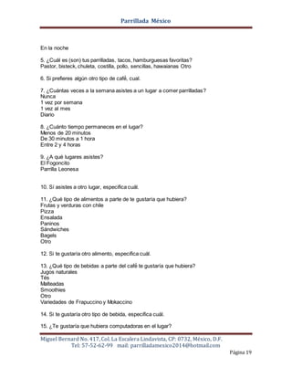 Parrillada México
Miguel Bernard No. 417, Col. La Escalera Lindavista, CP: 0732, México, D.F.
Tel: 57-52-62-99 mail: parrilladamexico2014@hotmail.com
Página 19
En la noche
5. ¿Cuál es (son) tus parrilladas, tacos, hamburguesas favoritas?
Pastor, bisteck, chuleta, costilla, pollo, sencillas, hawaianas Otro
6. Si prefieres algún otro tipo de café́, cual.
7. ¿Cuántas veces a la semana asistes a un lugar a comer parrilladas?
Nunca
1 vez por semana
1 vez al mes
Diario
8. ¿Cuánto tiempo permaneces en el lugar?
Menos de 20 minutos
De 30 minutos a 1 hora
Entre 2 y 4 horas
9. ¿A qué lugares asistes?
El Fogoncito
Parrilla Leonesa
10. Sí asistes a otro lugar, especifica cuál.
11. ¿Qué tipo de alimentos a parte de te gustaría que hubiera?
Frutas y verduras con chile
Pizza
Ensalada
Paninos
Sándwiches
Bagels
Otro
12. Si te gustaría otro alimento, especifica cuál.
13. ¿Qué tipo de bebidas a parte del café́ te gustaría que hubiera?
Jugos naturales
Tés
Malteadas
Smoothies
Otro
Variedades de Frapuccino y Mokaccino
14. Si te gustaría otro tipo de bebida, especifica cuál.
15. ¿Te gustaría que hubiera computadoras en el lugar?
 