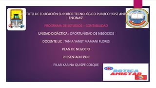 INSTITUTO DE EDUCACIÓN SUPERIOR TECNOLÓGICO PUBLICO “JOSE ANTONIO
ENCINAS”
PROGRAMA DE ESTUDIOS – CONTABILIDAD
UNIDAD DIDÁCTICA : OPORTUNIDAD DE NEGOCIOS
DOCENTE LIC : TANIA YANET MAMANI FLORES
PLAN DE NEGOCIO
PRESENTADO POR
PILAR KARINA QUISPE COLQUE
 