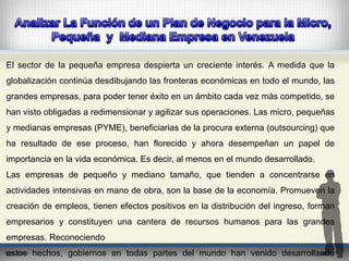El sector de la pequeña empresa despierta un creciente interés. A medida que la 
globalización continúa desdibujando las fronteras económicas en todo el mundo, las 
grandes empresas, para poder tener éxito en un ámbito cada vez más competido, se 
han visto obligadas a redimensionar y agilizar sus operaciones. Las micro, pequeñas 
y medianas empresas (PYME), beneficiarias de la procura externa (outsourcing) que 
ha resultado de ese proceso, han florecido y ahora desempeñan un papel de 
importancia en la vida económica. Es decir, al menos en el mundo desarrollado. 
Las empresas de pequeño y mediano tamaño, que tienden a concentrarse en 
actividades intensivas en mano de obra, son la base de la economía. Promueven la 
creación de empleos, tienen efectos positivos en la distribución del ingreso, forman 
empresarios y constituyen una cantera de recursos humanos para las grandes 
empresas. Reconociendo 
estos hechos, gobiernos en todas partes del mundo han venido desarrollando 
 