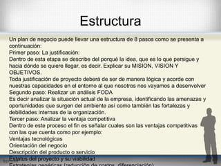 Estructura 
Un plan de negocio puede llevar una estructura de 8 pasos como se presenta a 
continuación: 
Primer paso: La justificación: 
Dentro de esta etapa se describe del porqué la idea, que es lo que persigue y 
hacia dónde se quiere llegar, es decir. Explicar su MISION, VISION Y 
OBJETIVOS. 
Toda justificación de proyecto deberá de ser de manera lógica y acorde con 
nuestras capacidades en el entorno al que nosotros nos vayamos a desenvolver 
Segundo paso: Realizar un análisis FODA 
Es decir analizar la situación actual de la empresa, identificando las amenazas y 
oportunidades que surgen del ambiente así como también las fortalezas y 
debilidades internas de la organización. 
Tercer paso: Analizar la ventaja competitiva 
Dentro de este proceso el fin es señalar cuales son las ventajas competitivas 
con las que cuenta como por ejemplo: 
Ventajas tecnológicas 
Orientación del negocio 
Descripción del producto o servicio 
Estatus del proyecto y su viabilidad 
Estrategias genéricas (reducción de costos, diferenciación) 
 