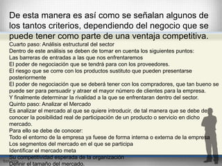 De esta manera es así como se señalan algunos de 
los tantos criterios, dependiendo del negocio que se 
puede tener como parte de una ventaja competitiva. 
Cuarto paso: Análisis estructural del sector 
Dentro de este análisis se deben de tomar en cuenta los siguientes puntos: 
Las barreras de entradas a las que nos enfrentaremos 
El poder de negociación que se tendrá para con los proveedores. 
El riesgo que se corre con los productos sustituto que pueden presentarse 
posteriormente 
El poder de negociación que se deberá tener con los compradores, que tan bueno se 
puede ser para persuadir y atraer el mayor número de clientes para la empresa. 
Y finalmente determinar la rivalidad a la que se enfrentaran dentro del sector. 
Quinto paso: Analizar el Mercado 
Es analizar el mercado al que se quiere introducir, de tal manera que se debe de 
conocer la posibilidad real de participación de un producto o servicio en dicho 
mercado. 
Para ello se debe de conocer: 
Todo el entorno de la empresa ya fuese de forma interna o externa de la empresa 
Los segmentos del mercado en el que se participa 
Identificar el mercado meta 
Su competitividad esperada de la organización 
Definir el tamaño del mercado. 
 