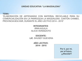 UNIDAD EDUCATIVA “LA MAGDALENA”
TEMA:
“ELABORACIÓN DE ARTESANÍAS CON MATERIAL RECICLABLE PARA SU
COMERCIALIZACIÓN EN LA PARROQUIA LA MAGDALENA, CANTÓN CHIMBO,
PROVINCIA BOLÍVAR, DURANTE EL AÑO LECTIVO 2014 - 2015”
INTEGRANTES:
IRMA AGUILA
ALICIA VERDEZOTO
DOCENTE:
LIC. SHUSEY GUEVERA
AÑO LECTIVO:
2014 - 2015
Por ti, por mi,
por el futuro,
¡¡¡Recicla!!!
 