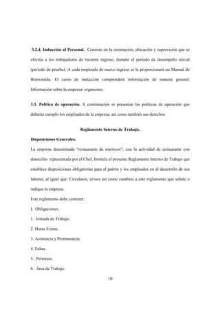 10
3.2.4. Inducción al Personal. Consiste en la orientación, ubicación y supervisión que se
efectúa a los trabajadores de reciente ingreso, durante el período de desempeño inicial
(periodo de prueba). A cada empleado de nuevo ingreso se le proporcionará un Manual de
Bienvenida. El curso de inducción comprenderá información de manera general:
Información sobre la empresa/ organismo.
3.3. Política de operación. A continuación se presentan las políticas de operación que
deberán cumplir los empleados de la empresa, así como también sus derechos.
Reglamento Interno de Trabajo.
Disposiciones Generales.
La empresa denominada “restaurante de mariscos”, con la actividad de restaurante con
domicilio representada por el Chef, formula el presente Reglamento Interno de Trabajo que
establece disposiciones obligatorias para el patrón y los empleados en el desarrollo de sus
labores, al igual que: Circulares, avisos así como cambios a este reglamento que señale o
indique la empresa.
Este reglamento debe contener:
I. Obligaciones.
1. Jornada de Trabajo.
2. Horas Extras.
3. Asistencia y Permanencia.
4. Faltas.
5. Permisos.
6. Área de Trabajo.
 