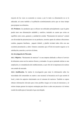 13
mayoría de las veces su economía es escasa y por lo tanto su alimentación no es la
adecuada, así como también a la población económicamente activa que no tiene tiempo
para preparar sus alimentos.
4.5. Producto. Los productos que se ofrecen van enfocados principalmente a que la gente
pueda tener una alimentación saludable y nutritiva, teniendo en cuenta que exista un
equilibrio entre costo, ganancia y cantidad de comida. “Restaurante de mariscos” contará
con diversidad de presentaciones en sus productos, nosotros aparte de ordenes ofreceremos
combos, paquetes familiares, paquete infantil, y platillo invitado todos ellos con una
excelente presentación y sabor. Estamos consientes que el Éxito de nuestro negocio es la
satisfacción, atención y servicio al cliente.
4.6. Investigación de Mercado.
4.6.1. Objetivo. “Restaurante de mariscos” es una empresa dedicada a ofrecer el servicio
de alimentos como son los maricos frescos y cocinados. Lo que se pretende realizar es una
ampliación y/o remodelación del establecimiento, es por ello de la importancia de realizar
este estudio de mercado.
4.6.2. Justificación. Se realiza la investigación para tener la información sobre las
necesidades del consumidor en cuanto a una sucursal, la frecuencia con la que asistirá al
local y todos los aspectos relacionados con el consumo de mariscos. También se espera
obtener información relevante para evitar posibles riesgos en la toma de decisiones y al
mismo tiempo generar las mejores estrategias para llevar a cabo este proyecto si el mismo
resulta favorable para el mercado al que esta dirigido.
 