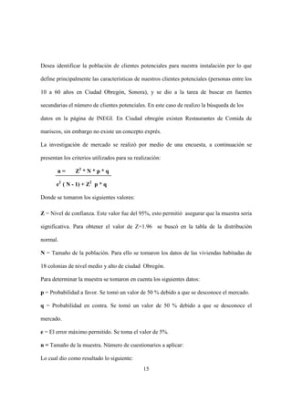 15
Desea identificar la población de clientes potenciales para nuestra instalación por lo que
define principalmente las características de nuestros clientes potenciales (personas entre los
10 a 60 años en Ciudad Obregón, Sonora), y se dio a la tarea de buscar en fuentes
secundarias el número de clientes potenciales. En este caso de realizo la búsqueda de los
datos en la página de INEGI. En Ciudad obregón existen Restaurantes de Comida de
mariscos, sin embargo no existe un concepto exprés.
La investigación de mercado se realizó por medio de una encuesta, a continuación se
presentan los criterios utilizados para su realización:
n = Z2
* N * p * q
e2
( N - 1) + Z2
p * q
Donde se tomaron los siguientes valores:
Z = Nivel de confianza. Este valor fue del 95%, esto permitió asegurar que la muestra sería
significativa. Para obtener el valor de Z=1.96 se buscó en la tabla de la distribución
normal.
N = Tamaño de la población. Para ello se tomaron los datos de las viviendas habitadas de
18 colonias de nivel medio y alto de ciudad Obregón.
Para determinar la muestra se tomaron en cuenta los siguientes datos:
p = Probabilidad a favor. Se tomó un valor de 50 % debido a que se desconoce el mercado.
q = Probabilidad en contra. Se tomó un valor de 50 % debido a que se desconoce el
mercado.
e = El error máximo permitido. Se toma el valor de 5%.
n = Tamaño de la muestra. Número de cuestionarios a aplicar:
Lo cual dio como resultado lo siguiente:
 
