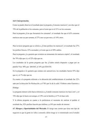17
4.6.9. Interpretación.
Como se puede observar el resultado para la pregunta ¿Consume mariscos?, nos dice que el
79% de la población si los consume, pero el resto que es el 21% no los consume.
Para la pregunta ¿Con que frecuencia los consume?, el resultado fue que el 63% consume
mariscos una vez por semana, el 27% una vez por mes y el 10% otros.
Para la tercer pregunta que se refería a ¿Cómo prefiere los mariscos?, el resultado fue 27%
los prefiere frescos, 23% cocinados y el resto que es el 50% ambos.
Para la pregunta ¿Le gustaría que existiera un restaurante de mariscos exprés?, el resultado
fue 78% dijo que si y el 22% dijo que no.
Los resultados de la quinta pregunta que fue ¿Cuánto estaría dispuesto a pagar por un
platillo? Fue: 90% por $40-$45, el 10% por $50-$70.
En la pregunta si le gustaría que contara con autoservicio, los resultados fueron 93% dijo
que si y el 7% dijo que no.
En cuanto a la pregunta referente a la ubicación del establecimiento el resultado fue 22%
opto por la dirección No Reelección y el 78% por la de la calle 5 Febrero entre Guerrero e
Hidalgo.
La pregunta número ocho hacia referencia a ¿Cuándo consume mariscos los hace con?, y el
74% dijo que lo hacia con amigos, el 19% con la familia y el 7% lo hace solo.
Y la última pregunta en cuanto a la preferencia al momento de realizar el pedido el
resultado fue, 92% prefiere hacerlo por teléfono y el 8% por medio de internet.
4.7. Riesgos y Oportunidades del Mercado. El riesgo mas común que tiene este tipo de
negocios es que la gente no valla a consumir, dicho riesgo se ve minimizado con el estudio
 