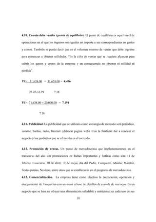 19
4.10. Cuanto debe vender (punto de equilibrio). El punto de equilibrio es aquel nivel de
operaciones en el que los ingresos son iguales en importe a sus correspondientes en gastos
y costos. También se puede decir que es el volumen mínimo de ventas que debe lograrse
para comenzar a obtener utilidades. “Es la cifra de ventas que se requiere alcanzar para
cubrir los gastos y costos de la empresa y en consecuencia no obtener ni utilidad ni
pérdida”.
PE= 31,638.00 = 31,638.00 = 4,406
23.47-16.29 7.18
PE= 31,638.00 + 20,000.00 = 7,191
7.18
4.11. Publicidad. La publicidad que se utilizara como estrategia de mercado será periódico,
volante, bardas, radio, Internet (elaborar pagina web). Con la finalidad dar a conocer el
negocio y los productos que se ofrecerán en el mercado.
4.12. Promoción de ventas. Un punto de mercadotecnia que implementaremos en el
transcurso del año son promociones en fechas importantes y festivas como son: 14 de
febrero, Cuaresma, 30 de abril, 10 de mayo, día del Padre, Compadre, Abuelo, Maestro,
fiestas patrias, Navidad, entre otros que se establecerán en el programa de mercadotecnia.
4.13. Comercialización. La empresa tiene como objetivo la preparación, operación y
otorgamiento de franquicias con un menú a base de platillos de comida de mariscos. Es un
negocio que se basa en ofrecer una alimentación saludable y nutricional en cada uno de sus
 