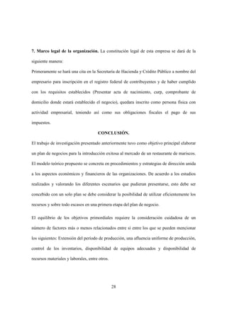 28
7. Marco legal de la organización. La constitución legal de esta empresa se dará de la
siguiente manera:
Primeramente se hará una cita en la Secretaría de Hacienda y Crédito Público a nombre del
empresario para inscripción en el registro federal de contribuyentes y de haber cumplido
con los requisitos establecidos (Presentar acta de nacimiento, curp, comprobante de
domicilio donde estará establecido el negocio), quedara inscrito como persona física con
actividad empresarial, teniendo así como sus obligaciones fiscales el pago de sus
impuestos.
CONCLUSIÓN.
El trabajo de investigación presentado anteriormente tuvo como objetivo principal elaborar
un plan de negocios para la introducción exitosa al mercado de un restaurante de mariscos.
El modelo teórico propuesto se concreta en procedimientos y estrategias de dirección unida
a los aspectos económicos y financieros de las organizaciones. De acuerdo a los estudios
realizados y valorando los diferentes escenarios que pudieran presentarse, esto debe ser
concebido con un solo plan se debe considerar la posibilidad de utilizar eficientemente los
recursos y sobre todo escasos en una primera etapa del plan de negocio.
El equilibrio de los objetivos primordiales requiere la consideración cuidadosa de un
número de factores más o menos relacionados entre sí entre los que se pueden mencionar
los siguientes: Extensión del período de producción, una afluencia uniforme de producción,
control de los inventarios, disponibilidad de equipos adecuados y disponibilidad de
recursos materiales y laborales, entre otros.
 