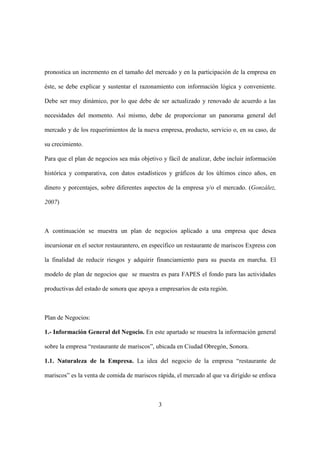 3
pronostica un incremento en el tamaño del mercado y en la participación de la empresa en
éste, se debe explicar y sustentar el razonamiento con información lógica y conveniente.
Debe ser muy dinámico, por lo que debe de ser actualizado y renovado de acuerdo a las
necesidades del momento. Así mismo, debe de proporcionar un panorama general del
mercado y de los requerimientos de la nueva empresa, producto, servicio o, en su caso, de
su crecimiento.
Para que el plan de negocios sea más objetivo y fácil de analizar, debe incluir información
histórica y comparativa, con datos estadísticos y gráficos de los últimos cinco años, en
dinero y porcentajes, sobre diferentes aspectos de la empresa y/o el mercado. (González,
2007)
A continuación se muestra un plan de negocios aplicado a una empresa que desea
incursionar en el sector restaurantero, en específico un restaurante de mariscos Express con
la finalidad de reducir riesgos y adquirir financiamiento para su puesta en marcha. El
modelo de plan de negocios que se muestra es para FAPES el fondo para las actividades
productivas del estado de sonora que apoya a empresarios de esta región.
Plan de Negocios:
1.- Información General del Negocio. En este apartado se muestra la información general
sobre la empresa “restaurante de mariscos”, ubicada en Ciudad Obregón, Sonora.
1.1. Naturaleza de la Empresa. La idea del negocio de la empresa “restaurante de
mariscos” es la venta de comida de mariscos rápida, el mercado al que va dirigido se enfoca
 