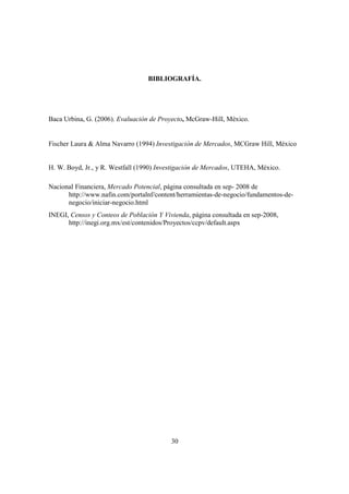 30
BIBLIOGRAFÍA.
Baca Urbina, G. (2006). Evaluación de Proyecto, McGraw-Hill, México.
Fischer Laura & Alma Navarro (1994) Investigación de Mercados, MCGraw Hill, México
H. W. Boyd, Jr., y R. Westfall (1990) Investigación de Mercados, UTEHA, México.
Nacional Financiera, Mercado Potencial, página consultada en sep- 2008 de
http://www.nafin.com/portalnf/content/herramientas-de-negocio/fundamentos-de-
negocio/iniciar-negocio.html
INEGI, Censos y Conteos de Población Y Vivienda, página consultada en sep-2008,
http://inegi.org.mx/est/contenidos/Proyectos/ccpv/default.aspx
 